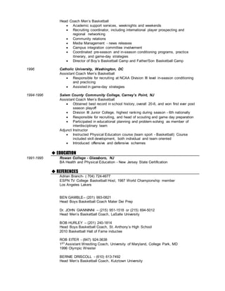 Head Coach Men’s Basketball
 Academic support services, weeknights and weekends
 Recruiting coordinator, including international player prospecting and
regional networking
 Community relations
 Media Management - news releases
 Campus integration committee involvement
 Coordinated pre-season and in-season conditioning programs, practice
itinerary, and game-day strategies
 Director of Boy’s Basketball Camp and Father/Son Basketball Camp
1996 Catholic University, Washington, DC
Assistant Coach Men’s Basketball
 Responsible for recruiting at NCAA Division III level in-season conditioning
and practicing
 Assisted in game-day strategies
1994-1996 Salem County Community College, Carney’s Point, NJ
Assistant Coach Men’s Basketball
 Obtained best record in school history, overall 20-6, and won first ever post
season playoff
 Division III Junior College, highest ranking during season - 6th nationally
 Responsible for recruiting, and head of scouting and game day preparation
 Participated in educational planning and problem-solving as member of
interdisciplinary team
Adjunct Instructor
 Instructed Physical Education course (team sport - Basketball) Course
included skill development, both individual and team oriented
 Introduced offensive and defensive schemes

 EDUCATION
1991-1995 Rowan College - Glassboro, NJ
BA Health and Physical Education - New Jersey State Certification
 REFERENCES
Adrian Branch- ( 704) 724-4677
ESPN TV College Basketball Host, 1987 World Championship member
Los Angeles Lakers
BEN GAMBLE– (201) 993-0821
Head Boys Basketball Coach Mater Dei Prep
Dr. JOHN GIANNINNI – (215) 951-1518 or (215) 694-5012
Head Men’s Basketball Coach, LaSalle University
BOB HURLEY – (201) 240-1814
Head Boys Basketball Coach, St. Anthony’s High School
2010 Basketball Hall of Fame inductee
ROB EITER - (847) 924-3638
1ST Assistant Wrestling Coach, University of Maryland, College Park, MD
1996 Olympic Wrester
BERNIE DRISCOLL - (610) 613-7492
Head Men’s Basketball Coach, Kutztown University
 