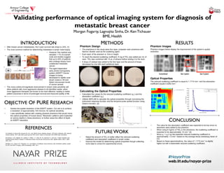 Validating performance of optical imaging system for diagnosis of
metastatic breast cancer
Morgan Fogarty, Lagnojita Sinha, Dr. Ken Tichauer
BME, Health
• Assess the spatial resolution of the ADEPT system. Our aim is to achieve
a resolution of approximately 100 microns, for optimal sensitivity.
• I was specifically tasked with creating physical phantoms that would mimic
the optical properties of human tissue. Resolution patterns were implanted
at various depths in these phantoms, to further asses the effect of depth
on ADEPT resolution.
Phantom Design
• The phantoms in this study were four layer, polyester resin phantoms with
titanium dioxide used as the scattering agent.
• Each layer of the phantom is 1mm in height.
• To reach the desired scattering coefficient, 6 mg of TiO2 was added per mL of
resin. TiO2 was combined with 10 μL of ethanol before adding it to the resin.
• 5 drops of catalyst was added to the first layer and the amount of drops
decreased by one with each additional layer.
Calculating the Optical Properties
• Calculated the values for the reduced scattering coefficient (μs’) and the
absorption coefficient (μa).
• Utilized MATLAB to calculate the optical properties through convolving the
instrument response function and the temporal pulse spread function using
Green’s function. [2]
Phantom Images
Phantom images below display the improvement of the system’s spatial
resolution.
Optical Properties
The reduced scattering coefficient is equal to 1.1715 mm-1 and the absorption
coefficient equals 0.0282 mm-1.
• Adjust the amount of TiO2 to better reflect the reduced scattering
coefficient and absorption coefficient in lymph nodes.
• Improve the model for determining optical properties though collecting
more data to correct for experimental errors.
• The value for the absorption coefficient was expected to be low since no
absorbers were added to the phantom.
• When using 6 mg/mL of TiO2 in the phantoms, the scattering coefficient is
expected to be approximately 10 mm-1 [3]
• Since μs’ = μs(1-g) the expected reduced scattering coefficient is
approximately 1.0 mm-1 based on the average tissue anisotropy factor of
0.9.
• Based on these approximations, the value of 1.1715 mm-1 is slightly
higher but still a reasonable reduced scattering coefficient.
INTRODUCTIONINTRODUCTION
OBJECTIVE OF PURE RESEARCHOBJECTIVE OF PURE RESEARCH
REFERENCESREFERENCES
METHODSMETHODS
FUTURE WORKFUTURE WORK
RESULTSRESULTS
CONCLUSIONCONCLUSION
[1] Howlader N, Noone AM, Krapcho M, et al., eds. SEER Cancer Statistics Review, 1975-2010. Bethesda, MD: National
Cancer Institute; 2013. http://seer.cancer.gov/csr/1975_2010/, based on November 2012 SEER data submission.
[2] Tichauer, K. M., Miguels, M., Leblond, F., Elliott, J. T., Diop, M., St. Lawrence, K., and Lee, T. Depth resolution and
multiexponential lifetime analyses of reflectance-based time-domain fluorescence data. Applied Optics, 50(21), 3962-
3972. 2011.
[3] Bykov, A.V., Popov, A.P., Priezzhev, A.V., and Myllyla, R. Multilayer tissue phantoms with embedded capillary system
for OCT and DOCT imaging. SPIE Proceedings. 8091, 2011.
• After breast cancer metastasizes, the 5 year survival rate drops to 24%. [1]
• The most common method for determining metastasis is lymph node biopsy.
• However, this method only
samples < 1% of a lymph
node and studies suggest
that up to 40% of patients
who undergo biopsy have
undetected metastatic
cancer.
• The agent dependent
early photon tomography
system (ADEPT Cancer
Imager) is being
developed to rapidly scan
lymph nodes in 3D and
detect microscopic levels
of cancer spread.
• This many orders-of-magnitude improvement in lymph node sensitivity will
allow patients with more aggressive disease to be identified earlier, when
more aggressive therapies are known to be more effective, leading to better
patient outcomes in terms of prolonged survival and improved quality of life.
 
