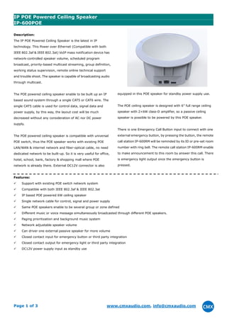 Page 1 of 3 www.cmxaudio.com, info@cmxaudio.com
IP POE Powered Ceiling Speaker
IP-600POE
Description:
The IP POE Powered Ceiling Speaker is the latest in IP
technology. This Power over Ethernet (Compatible with both
IEEE 802.3af & IEEE 802.3at) VoIP mass notification device has
network-controlled speaker volume, scheduled program
broadcast, priority-based multicast streaming, group definition,
working status supervision, remote online technical support
and trouble shoot. The speaker is capable of broadcasting audio
through multicast.
The POE powered ceiling speaker enable to be built up an IP
based sound system through a single CAT5 or CAT6 wire. The
single CAT5 cable is used for control data, signal data and
power supply, by this way, the layout cost will be much
decreased without any consideration of AC nor DC power
supply.
The POE powered ceiling speaker is compatible with universal
POE switch, thus the POE speaker works with existing POE
LAN/WAN & internet network and fiber-optical cable, no need
dedicated network to be built-up. So it is very useful for office,
hotel, school, bank, factory & shopping mall where POE
network is already there. External DC12V connector is also
equipped in this POE speaker for standby power supply use.
The POE ceiling speaker is designed with 6” full range ceiling
speaker with 2×6W class-D amplifier, so a passive ceiling
speaker is possible to be powered by this POE speaker.
There is one Emergency Call Button input to connect with one
external emergency button, by pressing the button, the remote
call station IP-600RM will be reminded by its ID or pre-set room
number with ring bell. The remote call station IP-600RM enable
to make announcement to this room by answer this call. There
is emergency light output once the emergency button is
pressed.
Features:
Support with existing POE switch network system
Compatible with both IEEE 802.3af & IEEE 802.3at
IP based POE powered 6W ceiling speaker
Single network cable for control, signal and power supply
Same POE speakers enable to be several group or zone defined
Different music or voice message simultaneously broadcasted through different POE speakers.
Paging prioritization and background music system
Network adjustable speaker volume
Can driver one external passive speaker for more volume
Closed contact input for emergency button or third party integration
Closed contact output for emergency light or third party integration
DC12V power supply input as standby use
 