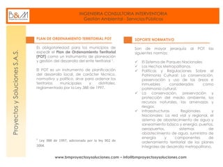 INGENIERIA CONSULTORIA INTERVENTORIA
Gestión Ambiental - Servicios Públicos
www.bmproyectosysoluciones.com – info@bmproyectosysoluciones.com
ProyectosySolucionesS.A.S.
PLAN DE ORDENAMIENTO TERRITORIAL POT
Es obligatoriedad para los municipios de
expedir el Plan de Ordenamiento Territorial
(POT) como un instrumento de planeación
y gestión del desarrollo del ente territorial ¹.
El POT es un instrumento de planificación
del desarrollo local, de carácter técnico,
normativo y político, sirve para ordenar los
territorios municipales y distritales,
reglamentado por la Ley 388 de 1997.
Ley 388 de 1997, adicionada por la ley 902 de
2004.
SOPORTE NORMATIVO
Son de mayor jerarquía al POT las
siguientes normas:
 El Sistema de Parques Nacionales
 Los Hechos Metropolitanos.
 Políticas y Regulaciones Sobre el
Patrimonio Cultural: La conservación,
preservación y uso de las áreas e
inmuebles considerados como
patrimonio cultural.
 La conservación, preservación y
protección del medio ambiente, los
recursos naturales, las amenazas y
riesgos.
 Infraestructuras Regionales y
Nacionales: La red vial y regional, el
sistema de abastecimiento de agua y
saneamiento básico y energía, puertos,
aeropuertos, sistemas de
abastecimiento de agua, suministro de
energía y componentes de
ordenamiento territorial de los planes
integrales de desarrollo metropolitano.
 
