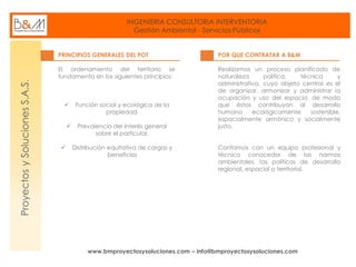INGENIERIA CONSULTORIA INTERVENTORIA
Gestión Ambiental - Servicios Públicos
www.bmproyectosysoluciones.com – info@bmproyectosysoluciones.com
ProyectosySolucionesS.A.S.
PRINCIPIOS GENERALES DEL POT
El ordenamiento del territorio se
fundamenta en los siguientes principios:
 Función social y ecológica de la
propiedad.
 Prevalencia del interés general
sobre el particular.
 Distribución equitativa de cargas y
beneficios
POR QUE CONTRATAR A B&M
Realizamos un proceso planificado de
naturaleza política, técnica y
administrativa, cuyo objeto central es el
de organizar, armonizar y administrar la
ocupación y uso del espacio, de modo
que éstos contribuyan al desarrollo
humano ecológicamente sostenible,
espacialmente armónico y socialmente
justo.
Contamos con un equipo profesional y
técnico conocedor de las normas
ambientales, las políticas de desarrollo
regional, espacial o territorial.
 