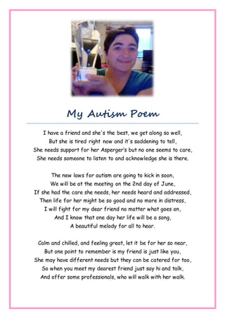 My Autism Poem
I have a friend and she's the best, we get along so well,
But she is tired right now and it's saddening to tell,
She needs support for her Asperger’s but no one seems to care,
She needs someone to listen to and acknowledge she is there.
The new laws for autism are going to kick in soon,
We will be at the meeting on the 2nd day of June,
If she had the care she needs, her needs heard and addressed,
Then life for her might be so good and no more in distress,
I will fight for my dear friend no matter what goes on,
And I know that one day her life will be a song,
A beautiful melody for all to hear.
Calm and chilled, and feeling great, let it be for her so near,
But one point to remember is my friend is just like you,
She may have different needs but they can be catered for too,
So when you meet my dearest friend just say hi and talk,
And offer some professionals, who will walk with her walk.
 