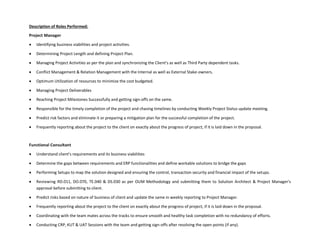Description of Roles Performed:
Project Manager
 Identifying business viabilities and project activities.
 Determining Project Length and defining Project Plan.
 Managing Project Activities as per the plan and synchronizing the Client’s as well as Third Party dependent tasks.
 Conflict Management & Relation Management with the Internal as well as External Stake-owners.
 Optimum Utilization of resources to minimize the cost budgeted.
 Managing Project Deliverables
 Reaching Project Milestones Successfully and getting sign-offs on the same.
 Responsible for the timely completion of the project and chasing timelines by conducting Weekly Project Status update meeting.
 Predict risk factors and eliminate it or preparing a mitigation plan for the successful completion of the project.
 Frequently reporting about the project to the client on exactly about the progress of project, if it is laid down in the proposal.
Functional Consultant
 Understand client’s requirements and its business viabilities
 Determine the gaps between requirements and ERP functionalities and define workable solutions to bridge the gaps
 Performing Setups to map the solution designed and ensuring the control, transaction security and financial impact of the setups.
 Reviewing RD.011, DO.070, TE.040 & DS.030 as per OUM Methodology and submitting them to Solution Architect & Project Manager’s
approval before submitting to client.
 Predict risks based on nature of business of client and update the same in weekly reporting to Project Manager.
 Frequently reporting about the project to the client on exactly about the progress of project, if it is laid down in the proposal.
 Coordinating with the team mates across the tracks to ensure smooth and healthy task completion with no redundancy of efforts.
 Conducting CRP, KUT & UAT Sessions with the team and getting sign-offs after resolving the open points (if any).
 