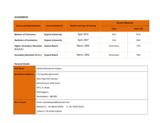 ACADEMICS:
Course and Specialization University/Board Month and Year of Passing
Results Obtained
Class Score (%)
Masters of Commerce Gujarat University April, 2010 Pass 50 %
Bachelors of Commerce Gujarat University April, 2007 First 63%
Higher Secondary Education
(H.S.S.E.)
Gujarat Board March, 2004 Distinction 77%
Secondary Education (S.S.E.) Gujarat Board March, 2002 Distinction 78%
Personal Details:
Full Name Sanket Kishorkumar Kalyani
Residential Address: F-4, Vasudha Apartment,
Near Vijay Park Society,
Behind Classic Gold Hotel,
Off C. G. Road,
Navrangpura
Ahmedabad – 380 009
Be In Touch Email: sanketkalyani@hotomail.com
Mobile # 1. +91 98242 87036 2. +91 75676 30147
Linked In: CA Sanket Kalyani
 