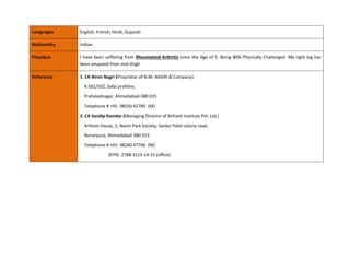 Languages English, French, Hindi, Gujarati
Nationality Indian
Physique I have been suffering from Rheumatoid Arthritis since the Age of 5. Being 80% Physically Challenged. My right leg has
been amputed from mid-thigh
Reference 1. CA Niren Nagri (Proprietor of N.M. NAGRI & Company):
A 501/502, Safal profitire,
Prahaladnagar, Ahmedabad-380 015
Telephone # +91- 98250 42780 (M)
2. CA Sandip Kamdar (Managing Director of Arihant Institute Pvt. Ltd.)
Arihant House, 2, Navin Park Society, Sardar Patel colony road,
Naranpura, Ahmedabad-380 013.
Telephone # +91- 98240 47766 (M)
(079)- 2768 3113-14-15 (office)
 