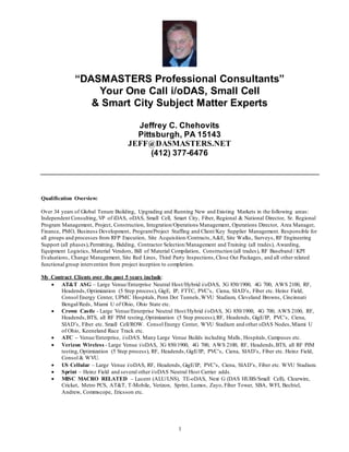 1
“DASMASTERS Professional Consultants”
Your One Call i/oDAS, Small Cell
& Smart City Subject Matter Experts
Jeffrey C. Chehovits
Pittsburgh, PA 15143
JEFF@DASMASTERS.NET
(412) 377-6476
Qualification Overview:
Over 34 years of Global Tenure Building, Upgrading and Running New and Existing Markets in the following areas:
Independent Consulting, VP of iDAS, oDAS, Small Cell, Smart City, Fiber, Regional & National Director, Sr. Regional
Program Management, Project, Construction, Integration/Operations Management, Operations Director, Area Manager,
Finance, PMO, Business Development, Program/Project Staffing and Client/Key Supplier Management. Responsible for
all groups and processes from RFP Execution, Site Acquisition/Contracts,A&E, Site Walks, Surveys, RF Engineering
Support (all phases),Permitting, Bidding, Contractor Selection/Management and Training (all trades), Awarding,
Equipment Logistics, Material Vendors, Bill of Material Compilation, Construction (all trades), RF Baseband / KPI
Evaluations, Change Management, Site Red Lines, Third Party Inspections,Close Out Packages, and all other related
functional group intervention from project inception to completion.
My Contract Clients over the past 5 years include:
 AT&T ASG – Large Venue/Enterprise Neutral Host/Hybrid i/oDAS, 3G 850/1900, 4G 700, AWS 2100, RF,
Headends,Optimization (5 Step process), GigE, IP, FTTC, PVC’s, Ciena, SIAD’s, Fiber etc. Heinz Field,
Consol Energy Center, UPMC Hospitals, Penn Dot Tunnels,WVU Stadium, Cleveland Browns, Cincinnati
Bengal/Reds, Miami U of Ohio, Ohio State etc.
 Crown Castle - Large Venue/Enterprise Neutral Host/Hybrid i/oDAS, 3G 850/1900, 4G 700, AWS 2100, RF,
Headends,BTS, all RF PIM testing,Optimization (5 Step process),RF, Headends, GigE/IP, PVC’s, Ciena,
SIAD’s, Fiber etc. Small Cell/ROW. Consol Energy Center, WVU Stadium and other oDAS Nodes,Miami U
of Ohio, Keeneland Race Track etc.
 ATC – Venue/Enterprise, i/oDAS. Many Large Venue Builds including Malls, Hospitals, Campuses etc.
 Verizon Wireless - Large Venue i/oDAS, 3G 850/1900, 4G 700, AWS 2100, RF, Headends,BTS, all RF PIM
testing,Optimization (5 Step process), RF, Headends,GigE/IP, PVC’s, Ciena, SIAD’s, Fiber etc. Heinz Field,
Consol & WVU.
 US Cellular – Large Venue i/oDAS, RF, Headends, GigE/IP, PVC’s, Ciena, SIAD’s, Fiber etc. WVU Stadium.
 Sprint – Heinz Field and several other i/oDAS Neutral Host Carrier adds.
 MISC MACRO RELATED – Lucent (ALU/LNS), TE-oDAS, Next G (DAS HUBS/Small Cell), Clearwire,
Cricket, Metro PCS, AT&T, T-Mobile, Verizon, Sprint, Lumos, Zayo, Fiber Tower, SBA, WFI, Bechtel,
Andrew, Commscope, Ericsson etc.
 