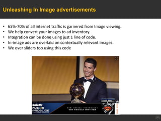 Unleashing In Image advertisements
• 65%-70% of all internet traffic is garnered from Image viewing.
• We help convert your images to ad inventory.
• Integration can be done using just 1 line of code.
• In-image ads are overlaid on contextually relevant images.
• We over sliders too using this code
 