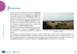 14
Paysageetsylviculture
7	Conclusion
La forêt occupant de grandes étendues, le sylviculteur
prend donc part, consciemment ou non, à l’apparence
du paysage à travers ses méthodes de gestion. Cet
aspect de la forêt nécessite une réflexion, mais n’est
pas forcément impactant au niveau de l’investissement
financier. En fonction des objectifs sylvicoles, les peu-
plements et leur traitement peuvent donc être adap-
tés. Quelques techniques préventives peuvent être
appliquées pour limiter l’impact humain.
L’intégration du paysage à la gestion forestière se jus-
tifie principalement lorsqu’une sensibilité (visibilité,
fréquentation et protection) particulière du milieu le
requiert.
Pour prendre en compte le paysage, ce qui peut s’avérer sensible dans certaines zones, le sylviculteur peut faire
appel à différents professionnels pour prendre une décision qui se répercutera ensuite sur plusieurs siècles. L’im-
pact de la gestion forestière sur le paysage est bien plus grand qu’une simple réflexion personnelle, il est important
de prendre du recul pour connaître et apprécier le potentiel visuel des forêts dans leur ensemble.
Le paysage rassemble plusieurs peuplements de structures et
compositions variées.
 