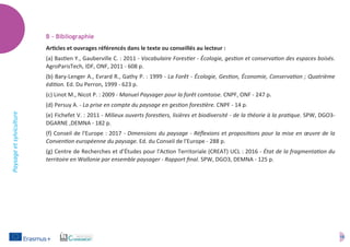 16
Paysageetsylviculture
B – Bibliographie
Articles et ouvrages référencés dans le texte ou conseillés au lecteur :
(a) Bastien Y., Gauberville C. : 2011 - Vocabulaire Forestier - Écologie, gestion et conservation des espaces boisés.
AgroParisTech, IDF, ONF, 2011 - 608 p.
(b) Bary-Lenger A., Evrard R., Gathy P. : 1999 - La Forêt - Écologie, Gestion, Économie, Conservation ; Quatrième
édition. Ed. Du Perron, 1999 - 623 p.
(c) Linot M., Nicot P. : 2009 - Manuel Paysager pour la forêt comtoise. CNPF, ONF - 247 p.
(d) Persuy A. - La prise en compte du paysage en gestion forestière. CNPF - 14 p.
(e) Fichefet V. : 2011 - Milieux ouverts forestiers, lisières et biodiversité - de la théorie à la pratique. SPW, DGO3-
DGARNE ,DEMNA - 182 p.
(f) Conseil de l'Europe : 2017 - Dimensions du paysage - Réflexions et propositions pour la mise en œuvre de la
Convention européenne du paysage. Ed. du Conseil de l'Europe - 288 p.
(g) Centre de Recherches et d’Études pour l'Action Territoriale (CREAT) UCL : 2016 - État de la fragmentation du
territoire en Wallonie par ensemble paysager - Rapport final. SPW, DGO3, DEMNA - 125 p.
 