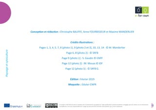 17
Paysageetsylviculture
Ce projet a été financé avec le soutien de la Commission européenne. Cette publication (communication) n'engage que son auteur et la Commission
européenne n'est pas responsable de l'usage qui pourrait être fait des informations qui y sont contenues.
Conception et rédaction : Christophe BAUFFE, Anne FOURBISSEUR et Maxime MANDERLIER
Crédits illustrations :
Pages 1, 3, 4, 5, 7, 8 (photo 1), 9 (photo 2 et 3), 10, 13, 14 : © M. Manderlier
Page 6, 8 (photo 2) : © SRFB
Page 9 (photo 1) : S. Gaudin © CNPF
Page 12 (photo 2) : M. Mouas © IDF
Page 12 (photo 1) : © SRFB G.
Édition : Février 2019
Maquette : Eduter-CNPR
 