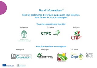 Plus d’informations ?
Voici les partenaires d’eforOwn qui peuvent vous informer,
vous former et vous accompagner
Vous êtes propriétaire forestier
	 En Belgique	 En Espagne	 En France
	 	 	
Vous êtes étudiant ou enseignant
	 En Belgique	 En Espagne	 En France
	 	 	
 