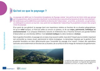 3
Paysageetsylviculture
2	 Qu'est ce que le paysage ?
D’un point de vue général, le paysage tient une importance relative en fonction de sa situation géographique,
tel qu’un relief marqué, un fond de vallée ou encore un plateau, et de son enjeu, patrimonial, esthétique ou
environnemental. Il se compose d’éléments naturels et d’éléments liés à l’homme formant une grande fenêtre
d’observation sur une étendue définie. Il est rarement statique et a donc tendance à évoluer.
Dans la gestion forestière, le paysage est un enjeu trop souvent oublié, mais dont l’impact peut se révéler important
voir primordial au niveau visuel, patrimonial et même écologique. La dynamique imposée par la gestion d’une
propriété forestière est donc déterminante pour l’ensemble du paysage d’un massif. L’impact des opérations
sylvicoles varie évidemment en fonction de sa situation, de sa surface et de la marge de manœuvre du gestionnaire.
Le paysage est défini par la Convention Européenne du Paysage comme "une partie du territoire telle que perçue
par les populations, dont le caractère résulte de l'action de facteurs naturels et/ou humains et de leur interrelations".
De nombreuses autres définitions sont établies en fonction de l’observateur : un artiste, un forestier, un agriculteur,
un aménagiste ou encore un touriste. Leur point de vue dépend de l’objectif qu’ils projettent à travers leur propre
vision du paysage.
3
Le relief de cette vallée souligne un paysage forestier
visuellement dominant. La majorité des opérations
forestières aura donc un impact visuel notable.
 