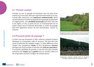 4
Paysageetsylviculture
2.1	 Premier contact
Forestier ou non, le paysage est forcément sous nos yeux d’une
manière ou d’une autre. Bien que majoritairement basée sur la vue,
la forêt offre néanmoins une expérience multisensorielle. Notre
ressentiinfluencel’émotionprovoquéeparlepaysage,positivement
ou négativement. Une sensibilité personnelle peut donc être liée
à une région, un site, un point de vue. Si l’environnement est un
aspect majeur pour la diversité observable, la notion de paysage
peut être également vecteur de liens économiques, sociaux ou
culturels.
2.2 Pourquoi parler de paysage ?
La forêt n’est pas forcément un bloc uniforme composé d’arbres
identiques en composition, taille et structure. Elle peut être très
variée et présenter de multiples visages. La nette différence entre
l’aspect d’un peuplement feuillu et d’un peuplement résineux
témoigne de l’écart possible en fonction des choix du sylviculteur.
Il est parfois bénéfique de prendre un peu de recul pour prendre
conscience de l’impact que la gestion aura sur certains milieux et
de comprendre comment l’intégrer de manière douce.
Peuplement feuillu irrégulier dans lequel la diversité
des formes et des couleurs offre une vue hétérogène.
Peuplement résineux régulier dont la structure
homogène apporte peu de diversité visuelle
 