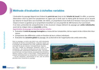 5
Paysageetsylviculture
3	 Méthode d'évaluation à échelles variables
L'évaluation du paysage dépend tout d'abord du point de vue choisi et de l'échelle de travail. En effet, un premier
observateur situé au pied d'un peuplement ne jugera pas la forêt avec la même grille de lecture qu'un second
qui observe le massif dans son ensemble. De même, un propriétaire d'une forêt d'un hectare n'aura pas le même
impact à travers sa gestion qu'un propriétaire travaillant sur une propriété de 300 hectares d'un seul tenant.
Il est donc primordial de compartimenter et de structurer chaque élément du paysage par unités individuelles
avant de les intégrer dans un ensemble continu.
Appréciation du paysage en fonction de leur échelle :
•	 Évaluation d'unité de paysage homogène au niveau de leur composition, de leur aspect et des critères liés à leur
nature.
•	 Comparaison des différentes unités en fonction de leurs critères individuels.
•	 Évaluation du caractère global du paysage, de sa diversité et de l'organisation des unités entre elles.
Dans ce paysage, le cercle rose décrit une unité individuelle
composée de feuillus monospécifiques, irréguliers tandis que
le rectangle rose représente une unité, totalement différente,
composée de jeunes résineux monospécifiques réguliers.
Ces deux entités se distinguent fortement quant à leur
composition , leur texture visuelle ainsi que leur structure.
Le rectangle bleu rassemble les différentes unités : les prairies
au premier plan, les haies linéaires, les peuplements forestiers,
résineux, feuillus, mixte, la mise à blanc. Chaque élément est
analysé individuellement (sa composition, la surface occupée,
...) et leur interaction, harmonieuse ou non, avec les autres
parcelles dans l'ensemble du paysage.
 