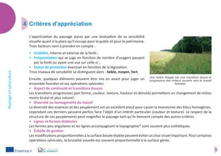 6
Paysageetsylviculture
6
4	 Critères d'appréciation
L’appréciation du paysage passe par une évaluation de sa sensibilité
visuelle quant à la place qu'il occupe pour le public et pour le patrimoine.
Trois facteurs sont à prendre en compte :
•	 Visibilité, interne et externe de la forêt ;
•	 Fréquentation qui se juge en fonction de nombre d’usagers passant
par la forêt ou ayant une vue sur celle-ci ;
•	 Statut de protection éventuel en fonction de la législation.
Trois niveaux de sensibilité se distinguent alors : faible, moyen, fort.
Ensuite, quelques éléments peuvent être mis en avant pour juger un
ensemble forestier et ses opérations sylvicoles.
•	 Aspect de continuité et transitions douces
Les transitions progressives (par forme, couleur, texture, hauteur et densité) permettent un changement de milieu
moins brutal et plus naturel.
•	 Diversité ou homogénéité du massif
La diversité des essences et des peuplement est un excellent atout pour casser la monotonie des blocs homogènes,
cependant ces derniers peuvent parfois faire l’objet d’un intérêt particulier (couleur et texture). Le respect de la
structure de ces peuplements peut magnifier le paysage tant qu’ils tiennent compte des autres critères.
•	 Lignes et formes distinctes
Les formes peu angulaires et les lignes accompagnant la topographie* sont souvent plus esthétiques.
•	 Échelle de gestion
Lesmodificationsproportionnellesàlasurfaceboiséeétabliepeuventéviterunchocvisuelimportant.Pourcertaines
opérations sylvicoles, la brutalité visuelle est souvent proportionnelle à la surface gérée.
Une lisière étagée est une transition douce et
progressive des milieux ouverts vers le massif
forestier.
 