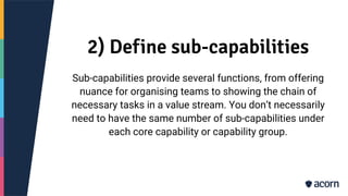 2) Define sub-capabilities
Sub-capabilities provide several functions, from offering
nuance for organising teams to showing the chain of
necessary tasks in a value stream. You don’t necessarily
need to have the same number of sub-capabilities under
each core capability or capability group.
 