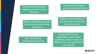 Involve your business or
enterprise architects from
the start
Make it cross-functional;
this isn’t just a HR or CEO
exercise project
Plan for iterative
refinement over time
The simpler the better –
use plain business terms
Make capabilities mutually
exclusive and collectively
exhaustive
Remember that your
organisation owns these
capabilities. What makes you
different from competitors in
that regard?
 