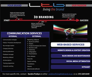 BRANDING COMMUNICATIONS
WEBSITE DESIGN & CONTENT CREATION
BLOG DESIGN AND MAINTAINANCE
SOCIAL MEDIA OPTIMISATION
WEB-BASED SERVICES
INTRANET
Policies / Procedures development
Key message c eation
Company directives
Internal publications
Employee messages
Marketing collateral
Job descriptions
Training programmes
Corporate coaching
INTERNAL EXTERNAL
Communication strategies
r
COMMUNICATION SERVICES
Marketing collateral
• Brochures & fliers
• Posters
• Product/company fact sheets
• Business cards
• Stationery
• Infographics
• Presentations
Press releases
Press kits
Speech writing
Translations
Adverts
Advertorials/editorial
1st STEP
2nd STEP
Analyse and compare your people,
poliicies and processes (3P’s) with
your company’s missionvision and
identify the gaps
Target your external demographic
with a brand that is respected,
unified and easy to recognise
SUCCESSSTART
Build your internal brand by
creating synchronocity between
your 3Ps, objectives and
relationships
3rd STEP
3D BRANDING
YOUR BRAND OUR PASSION
For more specific info, contact: Xandre Probyn on either or on 072 269 6449xandre@livingthebrand.co.za
 
