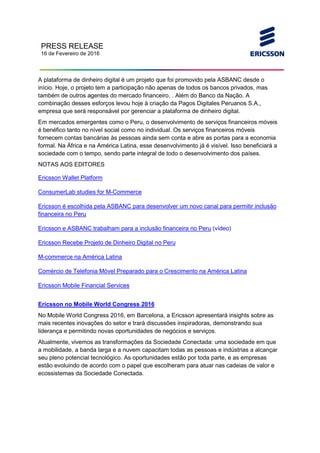 PRESS RELEASE
16 de Fevereiro de 2016
A plataforma de dinheiro digital é um projeto que foi promovido pela ASBANC desde o
início. Hoje, o projeto tem a participação não apenas de todos os bancos privados, mas
também de outros agentes do mercado financeiro, . Além do Banco da Nação. A
combinação desses esforços levou hoje à criação da Pagos Digitales Peruanos S.A.,
empresa que será responsável por gerenciar a plataforma de dinheiro digital.
Em mercados emergentes como o Peru, o desenvolvimento de serviços financeiros móveis
é benéfico tanto no nível social como no individual. Os serviços financeiros móveis
fornecem contas bancárias às pessoas ainda sem conta e abre as portas para a economia
formal. Na África e na América Latina, esse desenvolvimento já é visível. Isso beneficiará a
sociedade com o tempo, sendo parte integral de todo o desenvolvimento dos países.
NOTAS AOS EDITORES
Ericsson Wallet Platform
ConsumerLab studies for M-Commerce
Ericsson é escolhida pela ASBANC para desenvolver um novo canal para permitir inclusão
financeira no Peru
Ericsson e ASBANC trabalham para a inclusão financeira no Peru (vídeo)
Ericsson Recebe Projeto de Dinheiro Digital no Peru
M-commerce na América Latina
Comércio de Telefonia Móvel Preparado para o Crescimento na América Latina
Ericsson Mobile Financial Services
Ericsson no Mobile World Congress 2016
No Mobile World Congress 2016, em Barcelona, a Ericsson apresentará insights sobre as
mais recentes inovações do setor e trará discussões inspiradoras, demonstrando sua
liderança e permitindo novas oportunidades de negócios e serviços.
Atualmente, vivemos as transformações da Sociedade Conectada: uma sociedade em que
a mobilidade, a banda larga e a nuvem capacitam todas as pessoas e indústrias a alcançar
seu pleno potencial tecnológico. As oportunidades estão por toda parte, e as empresas
estão evoluindo de acordo com o papel que escolheram para atuar nas cadeias de valor e
ecossistemas da Sociedade Conectada.
 