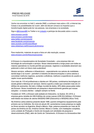 PRESS RELEASE
16 de Fevereiro de 2016
Venha nos encontrar no Hall 2, estande 2N60, e conhecer mais sobre o 5G, a Internet das
Coisas e as possibilidades da nuvem, além de discutir conosco os impactos que a
transformação digital pode ter nas pessoas, nas empresas e na sociedade.
Siga a @EricssonBR no Twitter e no Linkedin e participe da discussão sobre o evento.
www.ericsson.com/br
www.ericsson.com/br/news
www.twitter.com/ericssonbr
www.facebook.com/ericssonbr
www.youtube.com/EricssonBrazil
www.slideshare.net/EricssonLatinAmerica
Para media-kits, materiais de apoio e fotos em alta resolução, acesse:
www.ericsson.com/br/thecompany/press
A Ericsson é a impulsionadora da Sociedade Conectada – uma empresa líder em
tecnologia da comunicação e serviços. Nosso relacionamento a longo prazo com todas as
maiores operadoras no mundo permite que pessoas, negócios e sociedades alcancem seu
potencial e criem um futuro mais sustentável.
Nossos serviços, softwares e infraestrutura – especialmente nos setores de mobilidade,
banda larga e na nuvem – permitem à indústria de telecomunicações e outros setores a
concretizar melhores negócios, aumentar a eficiência, melhorar a experiência do usuário e
captar novas oportunidades.
Com mais de 115 mil profissionais e clientes em 180 países, combinamos tecnologias em
escala global e liderança em serviços. Damos suporte a redes que conectam mais de 2,5
bilhões de assinantes. De todo o tráfego mundial de dados, 40% deles passa pelas redes
da Ericsson. Nosso investimento em pesquisa e desenvolvimento garante que nossas
soluções – e nossos clientes – estejam sempre na frente.
Fundada em 1876, a Ericsson está sediada em Estocolmo, na Suécia. Em 2015, a
empresa gerou receitas de 246,9 bilhões de coroas suecas (US$ 29,4 bilhões). A Ericsson
está listada nas bolsas de valores NASDAQ OMX (Estocolmo) e NASDAQ (Nova York).
Na América Latina estamos presente desde 1896, quando entregamos equipamentos pela
primeira vez na Colômbia. No início do século XX, aumentamos nossa presença na região
ao firmar acordos na Argentina, Brasil e México. Hoje, estamos presentes em mais de 50
países da América do Sul, América Central, México e Caribe, com instalações completas,
como unidade de Produção e Centro de Inovação com atividades de pesquisa e
desenvolvimento (P&D), além de Centro de Treinamento. A Ericsson é a fornecedora líder
 