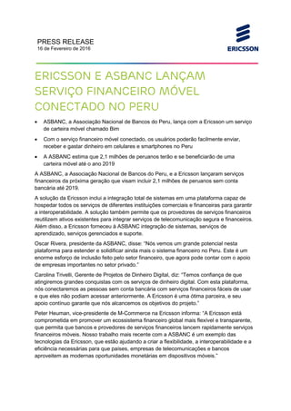 PRESS RELEASE
16 de Fevereiro de 2016
Ericsson e ASBANC lançam
serviço financeiro móvel
conectado no Peru
• ASBANC, a Associação Nacional de Bancos do Peru, lança com a Ericsson um serviço
de carteira móvel chamado Bim
• Com o serviço financeiro móvel conectado, os usuários poderão facilmente enviar,
receber e gastar dinheiro em celulares e smartphones no Peru
• A ASBANC estima que 2,1 milhões de peruanos terão e se beneficiarão de uma
carteira móvel até o ano 2019
A ASBANC, a Associação Nacional de Bancos do Peru, e a Ericsson lançaram serviços
financeiros da próxima geração que visam incluir 2,1 milhões de peruanos sem conta
bancária até 2019.
A solução da Ericsson inclui a integração total de sistemas em uma plataforma capaz de
hospedar todos os serviços de diferentes instituições comerciais e financeiras para garantir
a interoperabilidade. A solução também permite que os provedores de serviços financeiros
reutilizem ativos existentes para integrar serviços de telecomunicação segura e financeiros.
Além disso, a Ericsson forneceu à ASBANC integração de sistemas, serviços de
aprendizado, serviços gerenciados e suporte.
Oscar Rivera, presidente da ASBANC, disse: “Nós vemos um grande potencial nesta
plataforma para estender e solidificar ainda mais o sistema financeiro no Peru. Este é um
enorme esforço de inclusão feito pelo setor financeiro, que agora pode contar com o apoio
de empresas importantes no setor privado.”
Carolina Trivelli, Gerente de Projetos de Dinheiro Digital, diz: “Temos confiança de que
atingiremos grandes conquistas com os serviços de dinheiro digital. Com esta plataforma,
nós conectaremos as pessoas sem conta bancária com serviços financeiros fáceis de usar
e que eles não podiam acessar anteriormente. A Ericsson é uma ótima parceira, e seu
apoio contínuo garante que nós alcancemos os objetivos do projeto.”
Peter Heuman, vice-presidente de M-Commerce na Ericsson informa: “A Ericsson está
comprometida em promover um ecossistema financeiro global mais flexível e transparente,
que permita que bancos e provedores de serviços financeiros lancem rapidamente serviços
financeiros móveis. Nosso trabalho mais recente com a ASBANC é um exemplo das
tecnologias da Ericsson, que estão ajudando a criar a flexibilidade, a interoperabilidade e a
eficiência necessárias para que países, empresas de telecomunicações e bancos
aproveitem as modernas oportunidades monetárias em dispositivos móveis.”
 