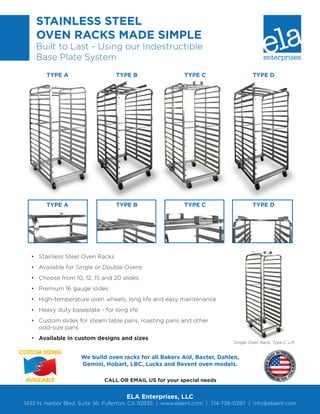 CUSTOM SIZING
AVAILABLE
STAINLESS STEEL
OVEN RACKS MADE SIMPLE
Built to Last - Using our Indestructible
Base Plate System
•	 Stainless Steel Oven Racks
•	 Available for Single or Double Ovens
•	 Choose from 10, 12, 15 and 20 slides
•	 Premium 16 gauge slides
•	 High-temperature oven wheels; long life and easy maintenance
•	 Heavy duty baseplate - for long life
•	 Custom slides for steam table pans, roasting pans and other
odd-size pans
•	 Available in custom designs and sizes
ELA Enterprises, LLC
1435 N. Harbor Blvd, Suite 36, Fullerton, CA 92835  |  www.elaent.com  |  714-738-0397  |  info@elaent.com
CALL OR EMAIL US for your special needs
We build oven racks for all Bakers Aid, Baxter, Dahlen,
Gemini, Hobart, LBC, Lucks and Revent oven models.
TYPE A
TYPE A
TYPE B
TYPE B
TYPE C
TYPE C
TYPE D
TYPE D
Single Oven Rack, Type C Lift
 