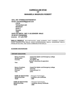 CURRICULUM VITAE
OF
MANABELA MASHUDU ROBERT
CELL NO: 0769862316/0780360721
Email: manabela58@gmail.com
2181A
Tshitandani strt
Diepkloof
Zone 2
Soweto
1864
DATE OF BIRTH: 1987.11.02.GENDER: MALE
ID NO.8711025865084
Licence :C1 with PDP
SKILLS PROFILE: SELF-MOTIVATED, HARD WORKER, FAST LEARNER, FLEXIBLE,
GOOD PRESENTATION SKILLS, GOOD INTERPERSONAL SKILLS, LEADERSHIP SKILLS,
PROBLEM SOLVING, AND GOOD COMMUNICATION SKILLS.
ACADEMIC BACKGROUND
TERTIARY EDUCATION
Name of institute. : Impact fire fighter and Emergency college
Qualification. : Fire fighter
Courses. : fire fighter 1&2
Hazmat awareness & opperation
Year. : 2015
Name of institute. : Impact fire fighter and Emergency college
Qualification. : First Aid
Courses. : First aid level 1-3
Year. : 2015
NAME OF INSTITUTION : Phangami Technologies
QUALIFICATION : Customer care certificate
YEAR : 2008
NAME OF INSTITUTION : Phangami Technologies
QUALIFICATION : Computer literacy certificate
YEAR : 2008
 