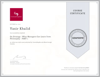 EDUCA
T
ION FOR EVE
R
YONE
CO
U
R
S
E
C E R T I F
I
C
A
TE
COURSE
CERTIFICATE
OCTOBER 19, 2015
Yasir Khalid
On Strategy : What Managers Can Learn from
Philosophy - PART 1
an online non-credit course authorized by CentraleSupélec and offered through
Coursera
has successfully completed
Luc de Brabandere
BCG Fellow – Teacher
at Louvain University and Ecole Centrale Paris
Verify at coursera.org/verify/K9C5D239RM68
Coursera has confirmed the identity of this individual and
their participation in the course.
 