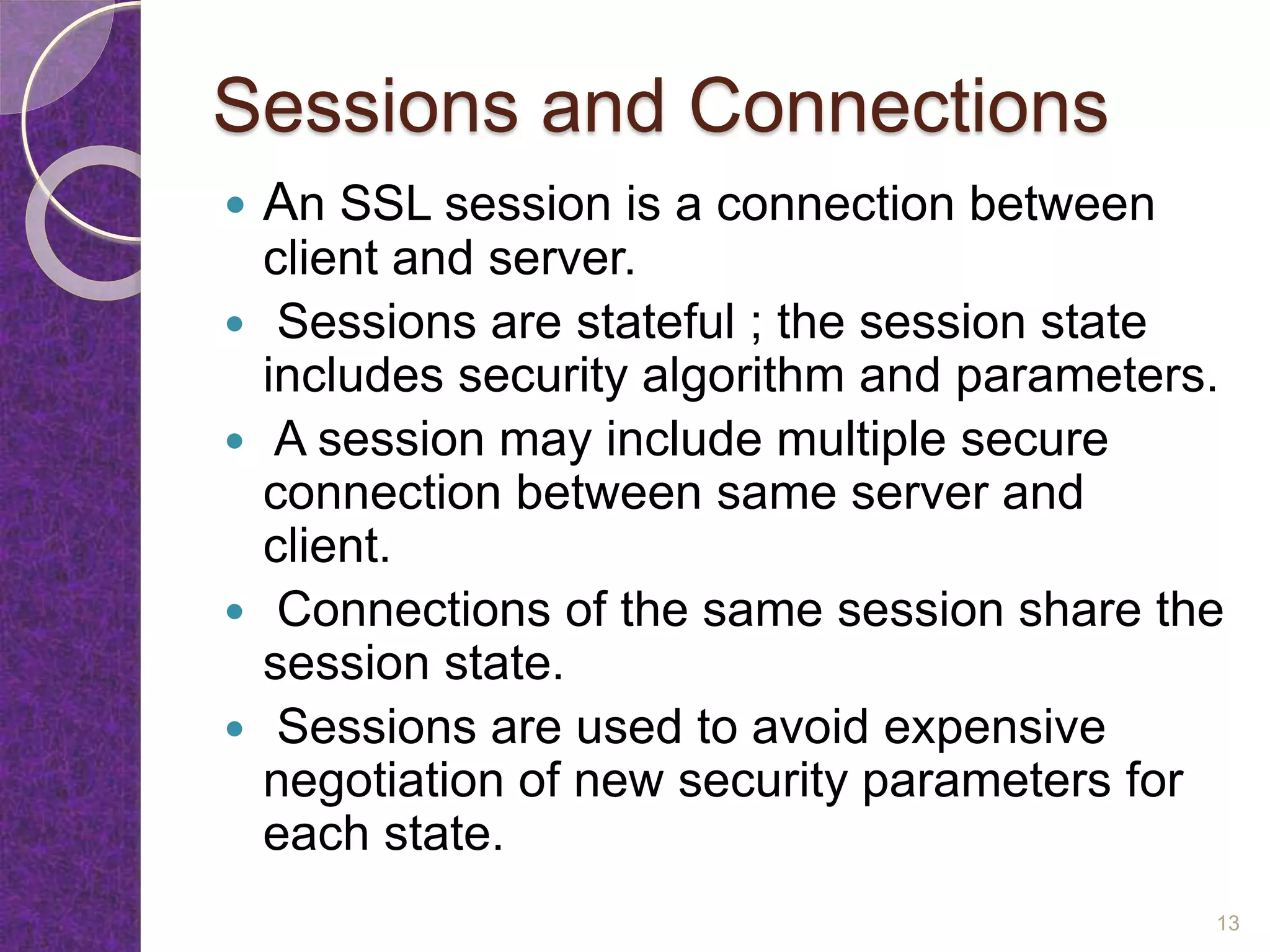 Sessions and Connections
 An SSL session is a connection between
client and server.
 Sessions are stateful ; the session state
includes security algorithm and parameters.
 A session may include multiple secure
connection between same server and
client.
 Connections of the same session share the
session state.
 Sessions are used to avoid expensive
negotiation of new security parameters for
each state.
13
 