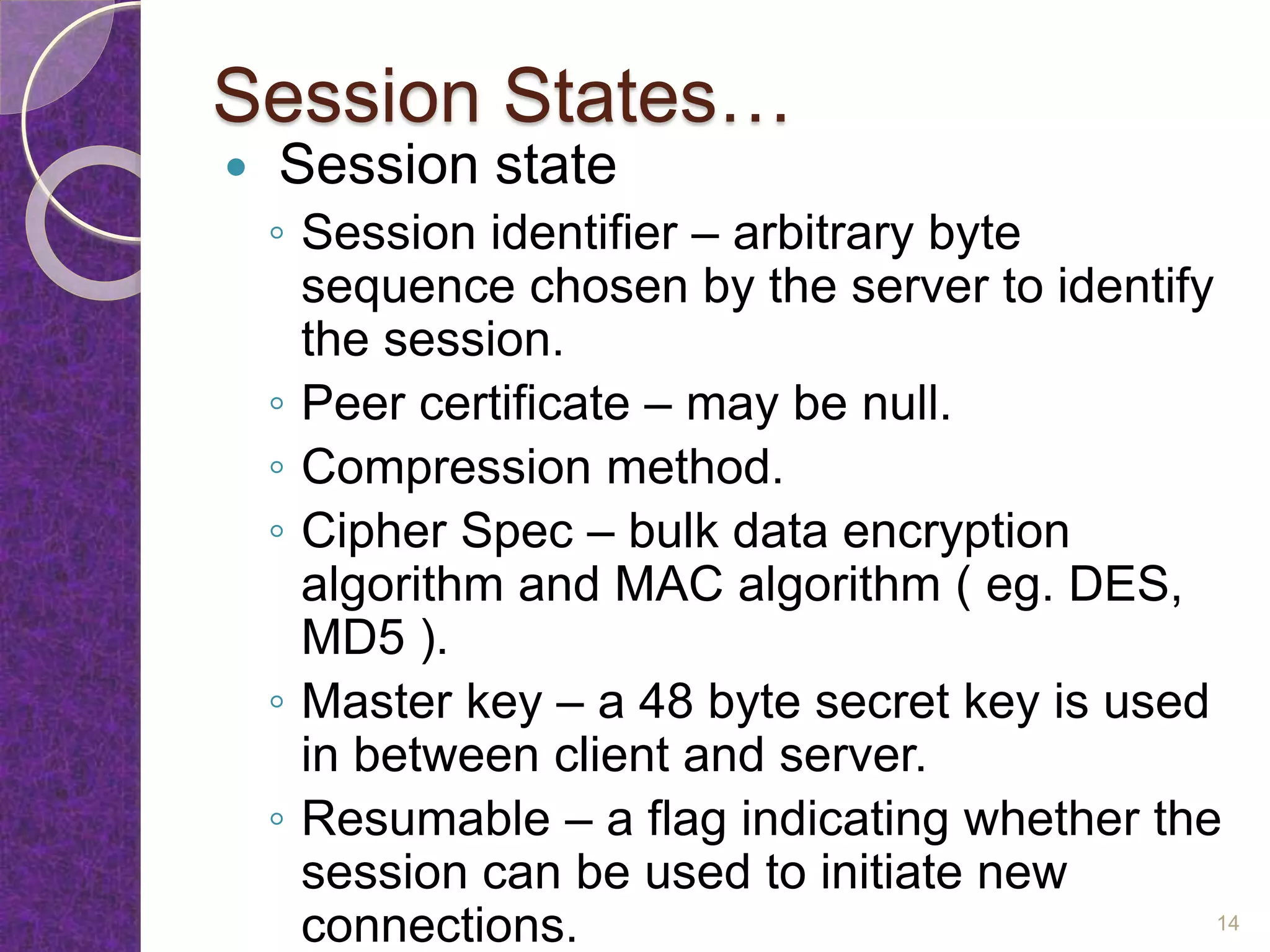 Session States…
 Session state
◦ Session identifier – arbitrary byte
sequence chosen by the server to identify
the session.
◦ Peer certificate – may be null.
◦ Compression method.
◦ Cipher Spec – bulk data encryption
algorithm and MAC algorithm ( eg. DES,
MD5 ).
◦ Master key – a 48 byte secret key is used
in between client and server.
◦ Resumable – a flag indicating whether the
session can be used to initiate new
connections. 14
 