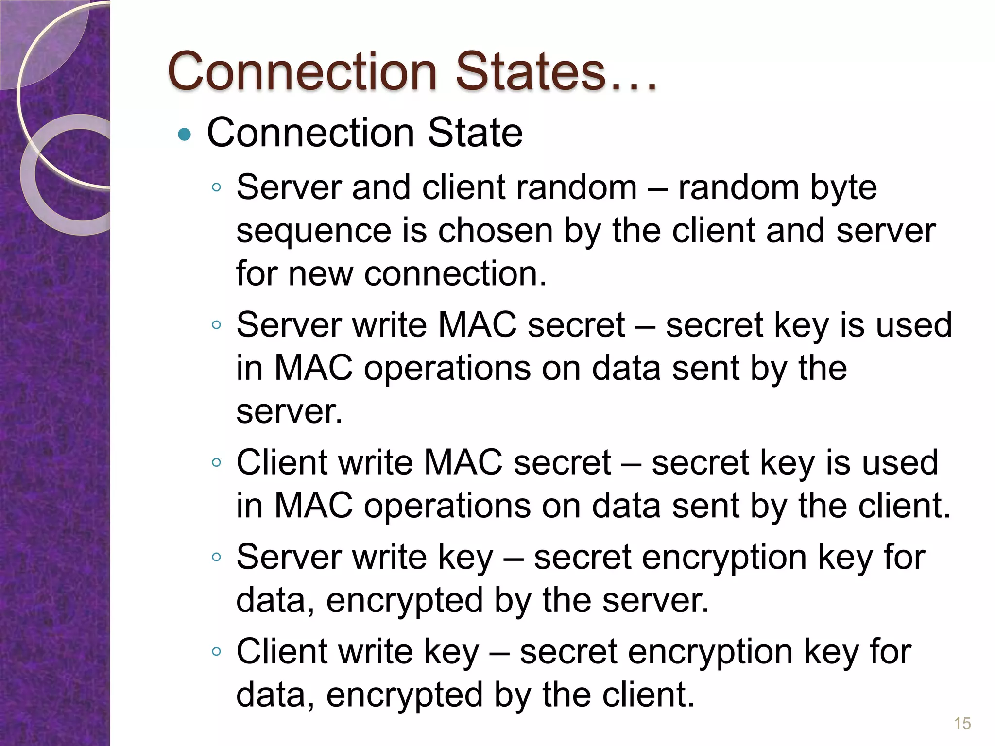 Connection States…
 Connection State
◦ Server and client random – random byte
sequence is chosen by the client and server
for new connection.
◦ Server write MAC secret – secret key is used
in MAC operations on data sent by the
server.
◦ Client write MAC secret – secret key is used
in MAC operations on data sent by the client.
◦ Server write key – secret encryption key for
data, encrypted by the server.
◦ Client write key – secret encryption key for
data, encrypted by the client.
15
 