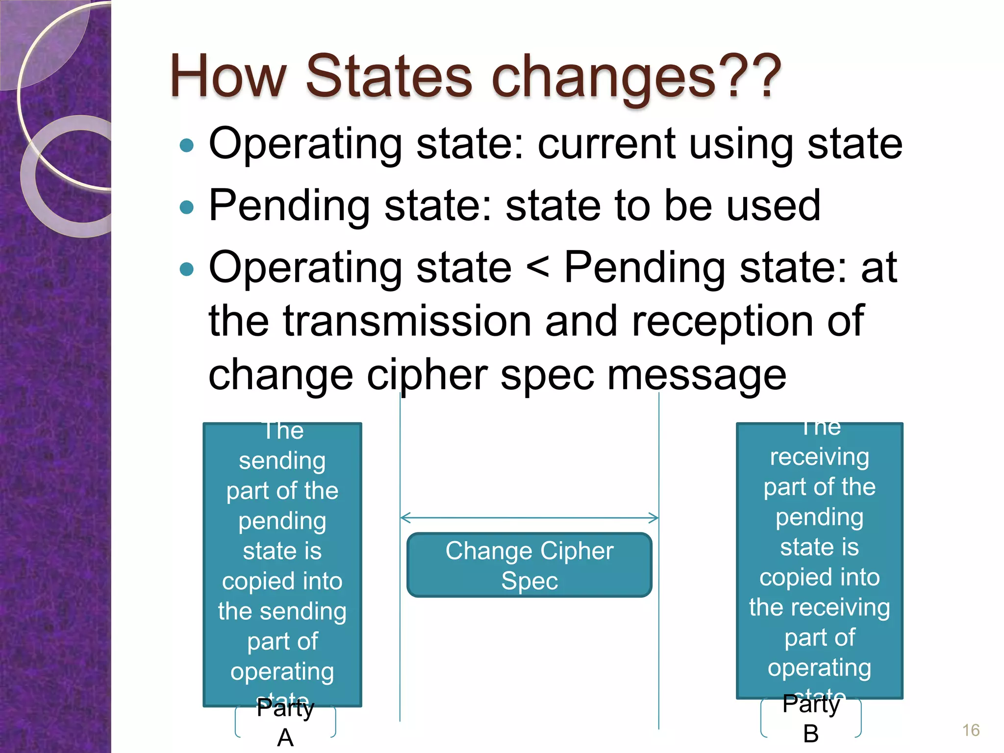 How States changes??
 Operating state: current using state
 Pending state: state to be used
 Operating state < Pending state: at
the transmission and reception of
change cipher spec message
The
sending
part of the
pending
state is
copied into
the sending
part of
operating
state
The
receiving
part of the
pending
state is
copied into
the receiving
part of
operating
stateParty
A
Party
B
Change Cipher
Spec
16
 