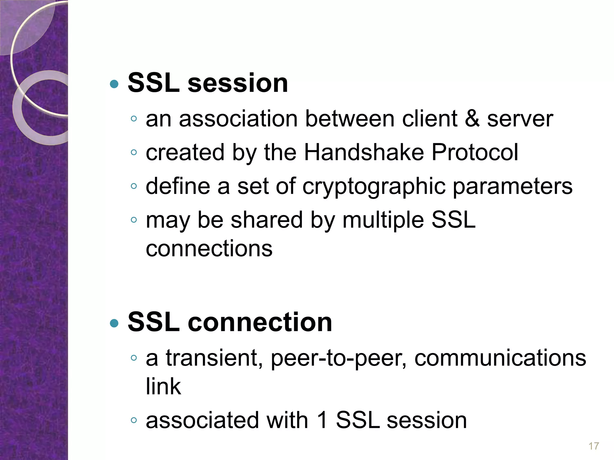  SSL session
◦ an association between client & server
◦ created by the Handshake Protocol
◦ define a set of cryptographic parameters
◦ may be shared by multiple SSL
connections
 SSL connection
◦ a transient, peer-to-peer, communications
link
◦ associated with 1 SSL session
17
 