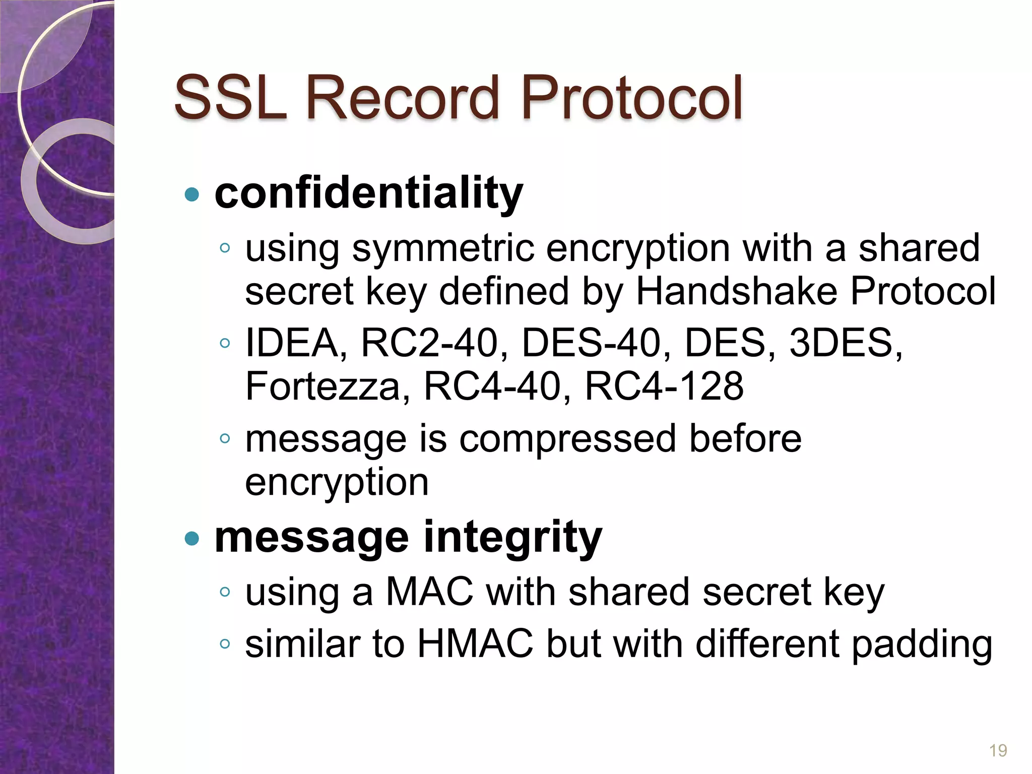 SSL Record Protocol
 confidentiality
◦ using symmetric encryption with a shared
secret key defined by Handshake Protocol
◦ IDEA, RC2-40, DES-40, DES, 3DES,
Fortezza, RC4-40, RC4-128
◦ message is compressed before
encryption
 message integrity
◦ using a MAC with shared secret key
◦ similar to HMAC but with different padding
19
 