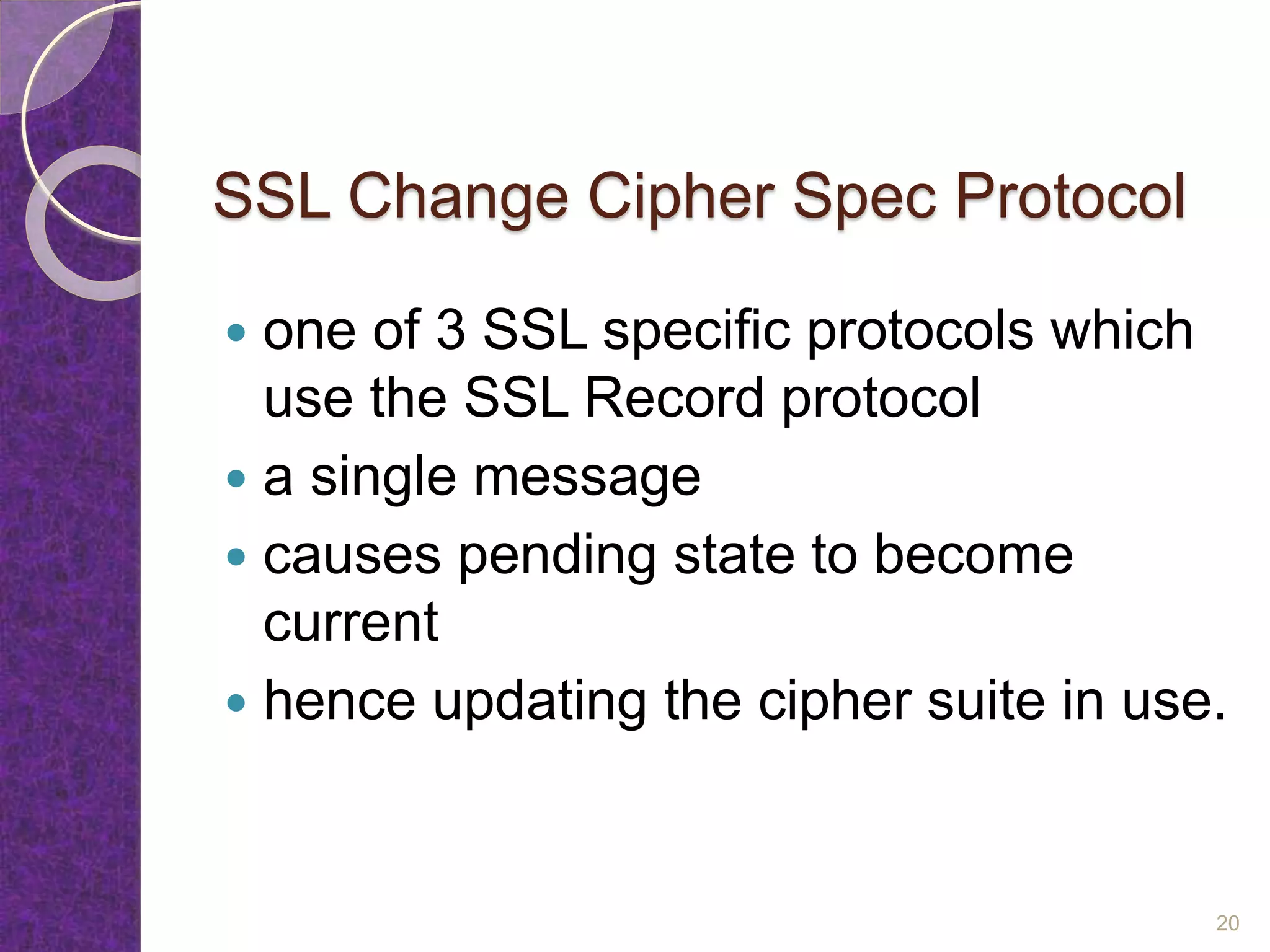 SSL Change Cipher Spec Protocol
 one of 3 SSL specific protocols which
use the SSL Record protocol
 a single message
 causes pending state to become
current
 hence updating the cipher suite in use.
20
 