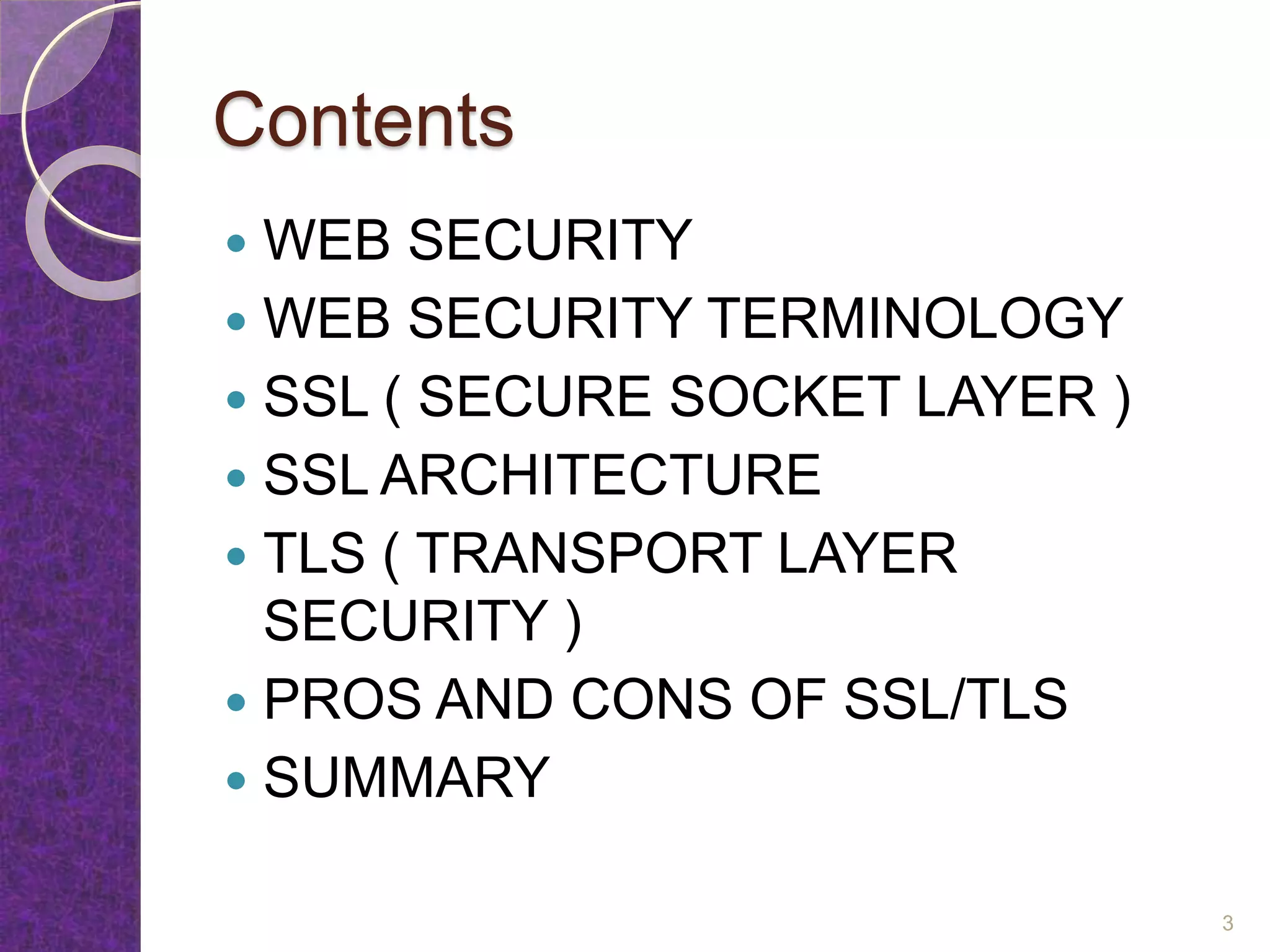 Contents
 WEB SECURITY
 WEB SECURITY TERMINOLOGY
 SSL ( SECURE SOCKET LAYER )
 SSL ARCHITECTURE
 TLS ( TRANSPORT LAYER
SECURITY )
 PROS AND CONS OF SSL/TLS
 SUMMARY
3
 