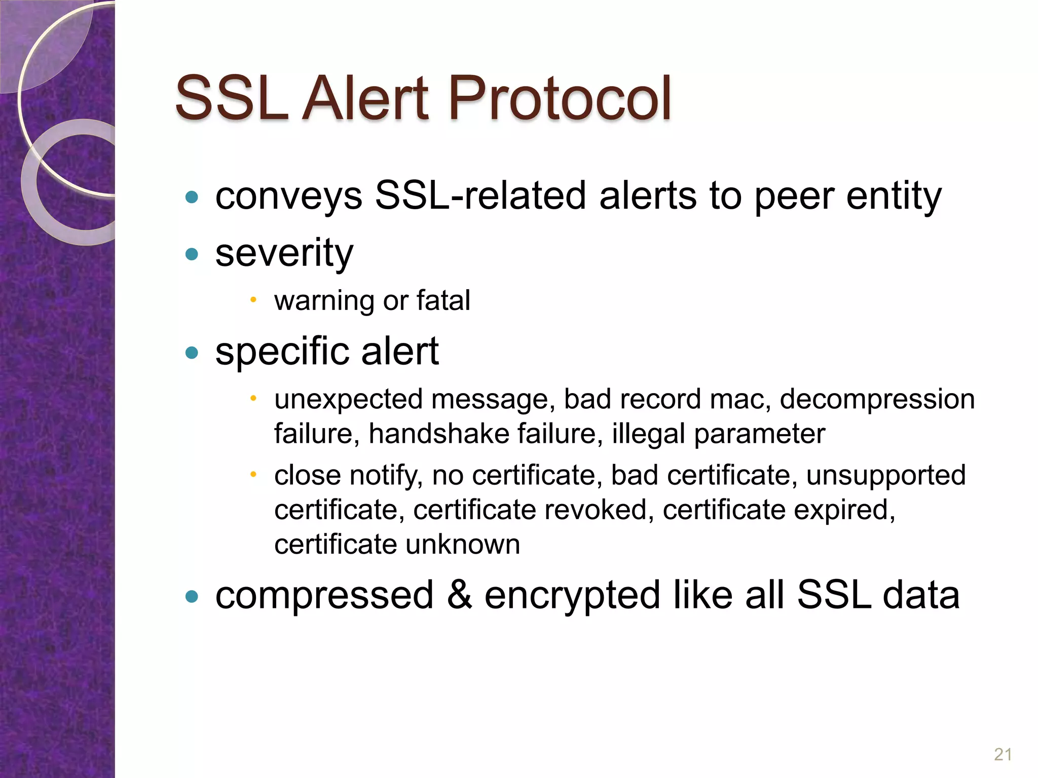SSL Alert Protocol
 conveys SSL-related alerts to peer entity
 severity
 warning or fatal
 specific alert
 unexpected message, bad record mac, decompression
failure, handshake failure, illegal parameter
 close notify, no certificate, bad certificate, unsupported
certificate, certificate revoked, certificate expired,
certificate unknown
 compressed & encrypted like all SSL data
21
 