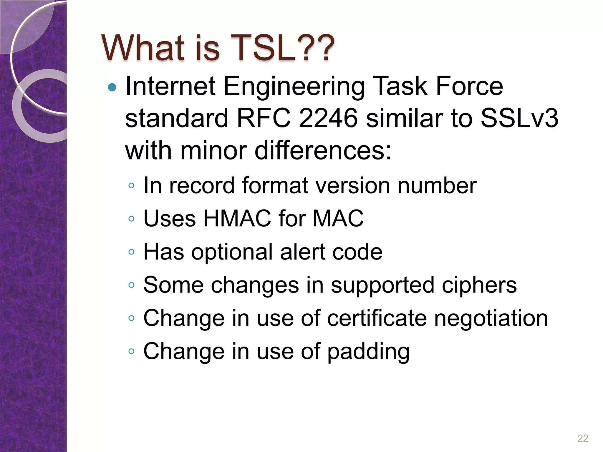 What is TSL??
 Internet Engineering Task Force
standard RFC 2246 similar to SSLv3
with minor differences:
◦ In record format version number
◦ Uses HMAC for MAC
◦ Has optional alert code
◦ Some changes in supported ciphers
◦ Change in use of certificate negotiation
◦ Change in use of padding
22
 
