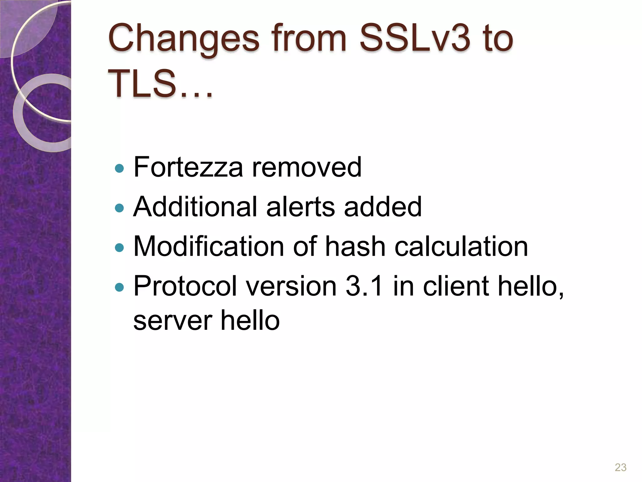 Changes from SSLv3 to
TLS…
 Fortezza removed
 Additional alerts added
 Modification of hash calculation
 Protocol version 3.1 in client hello,
server hello
23
 
