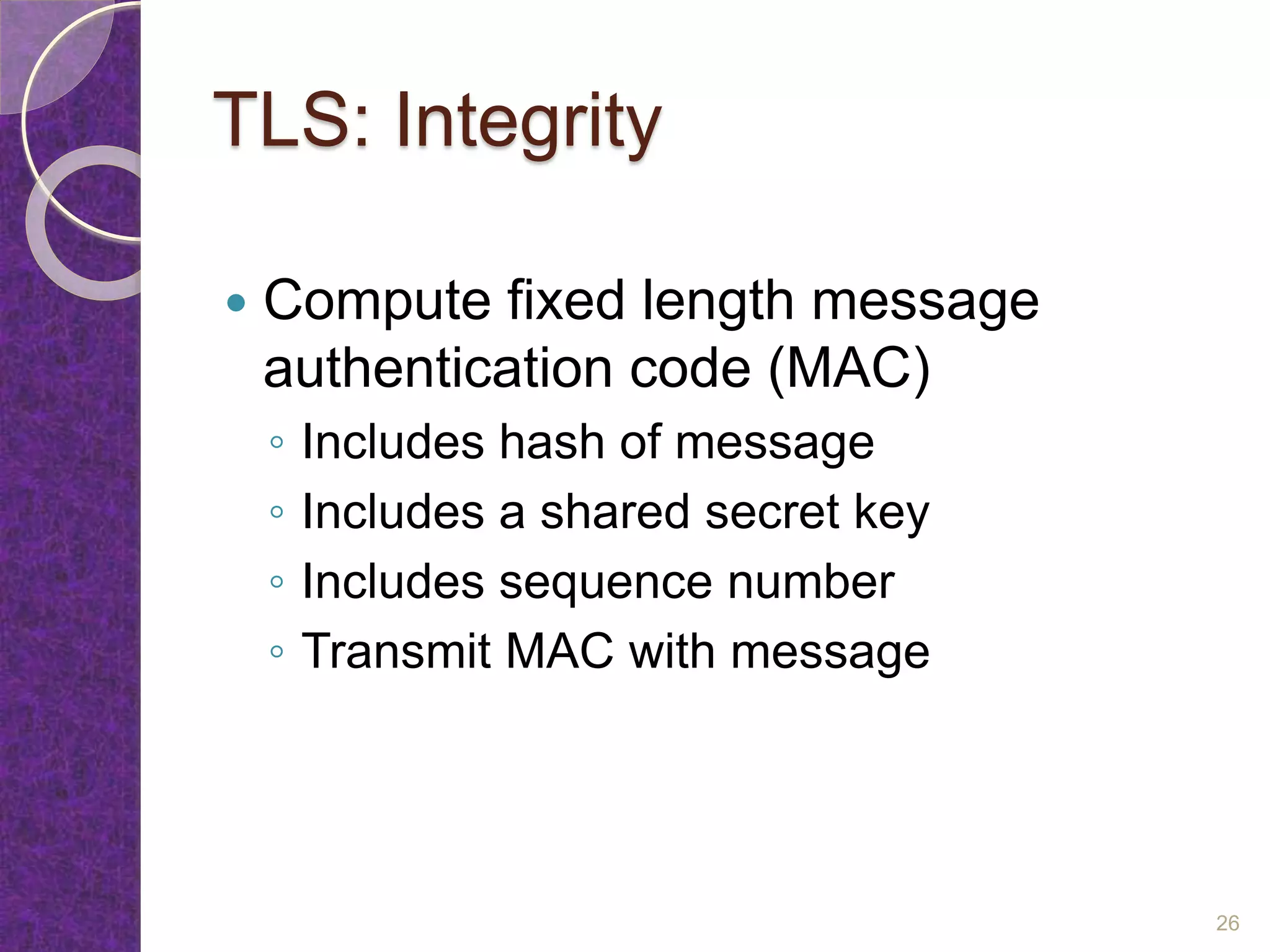 TLS: Integrity
 Compute fixed length message
authentication code (MAC)
◦ Includes hash of message
◦ Includes a shared secret key
◦ Includes sequence number
◦ Transmit MAC with message
26
 