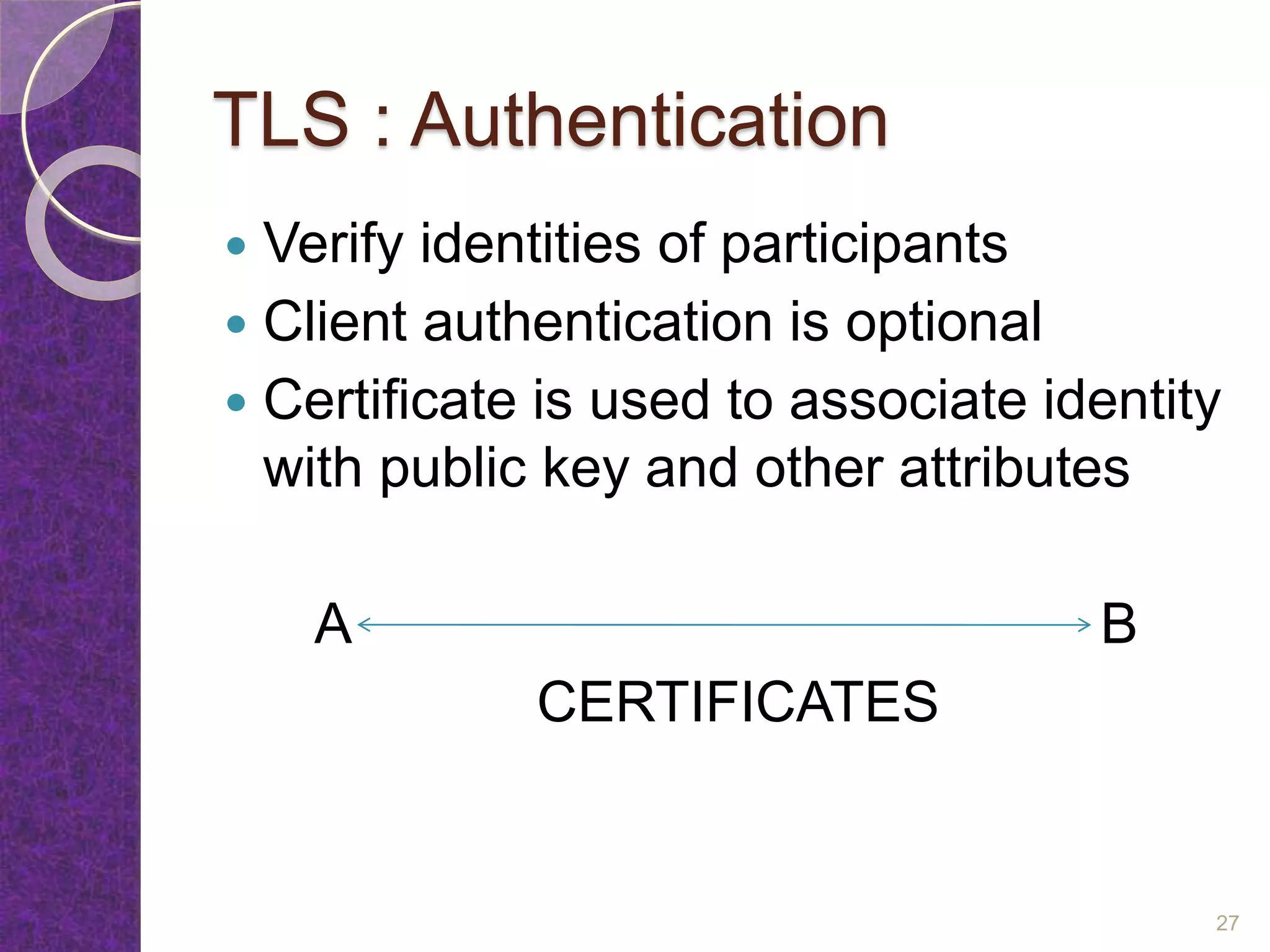TLS : Authentication
 Verify identities of participants
 Client authentication is optional
 Certificate is used to associate identity
with public key and other attributes
A B
CERTIFICATES
27
 