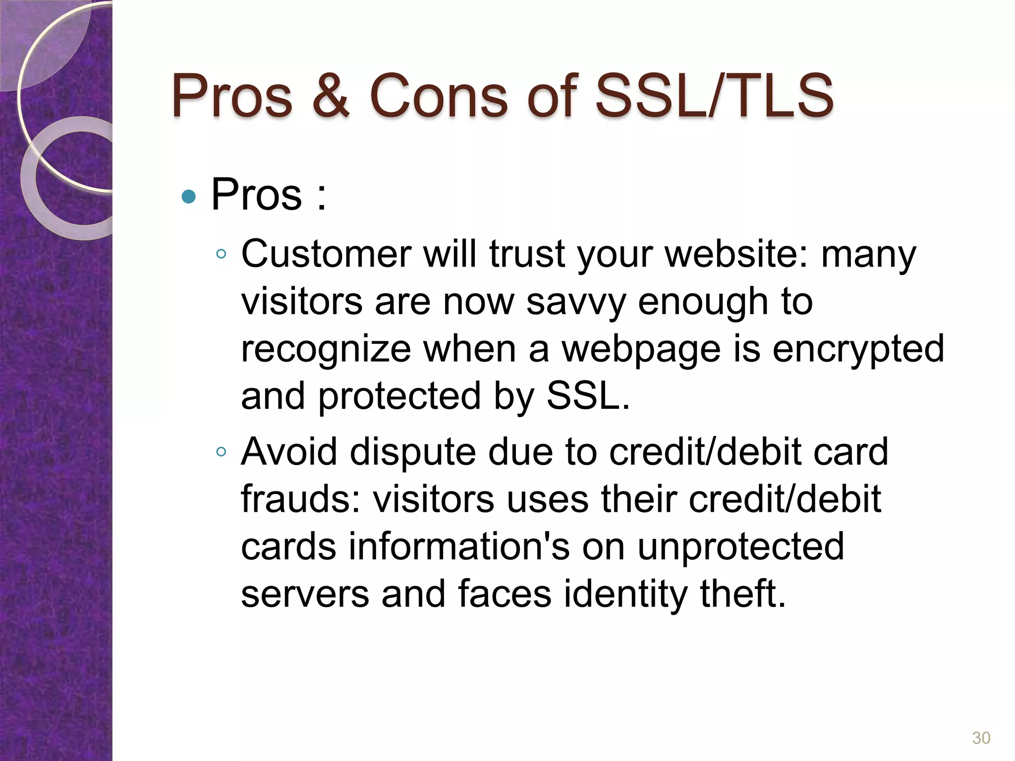 Pros & Cons of SSL/TLS
 Pros :
◦ Customer will trust your website: many
visitors are now savvy enough to
recognize when a webpage is encrypted
and protected by SSL.
◦ Avoid dispute due to credit/debit card
frauds: visitors uses their credit/debit
cards information's on unprotected
servers and faces identity theft.
30
 