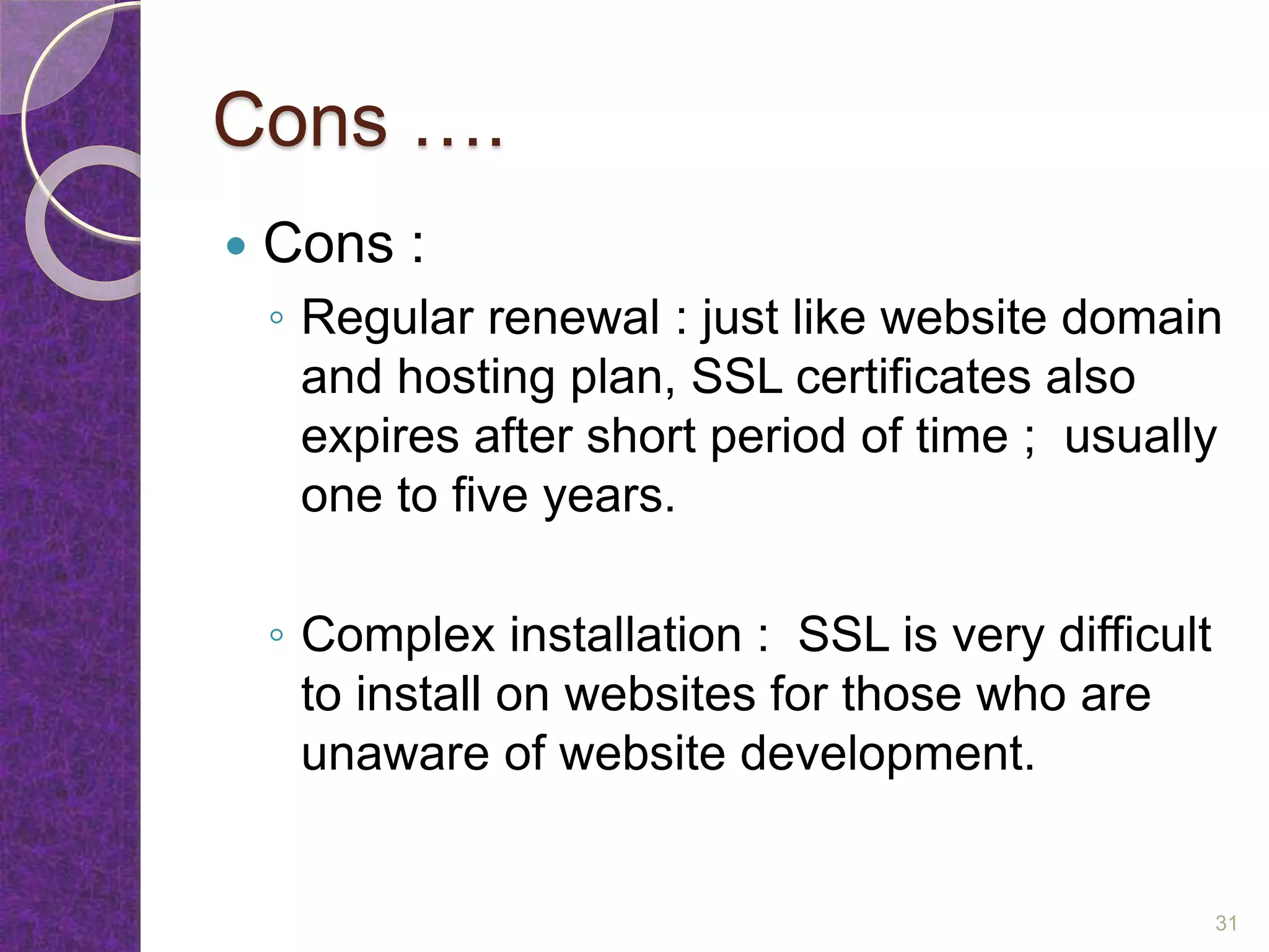 Cons ….
 Cons :
◦ Regular renewal : just like website domain
and hosting plan, SSL certificates also
expires after short period of time ; usually
one to five years.
◦ Complex installation : SSL is very difficult
to install on websites for those who are
unaware of website development.
31
 