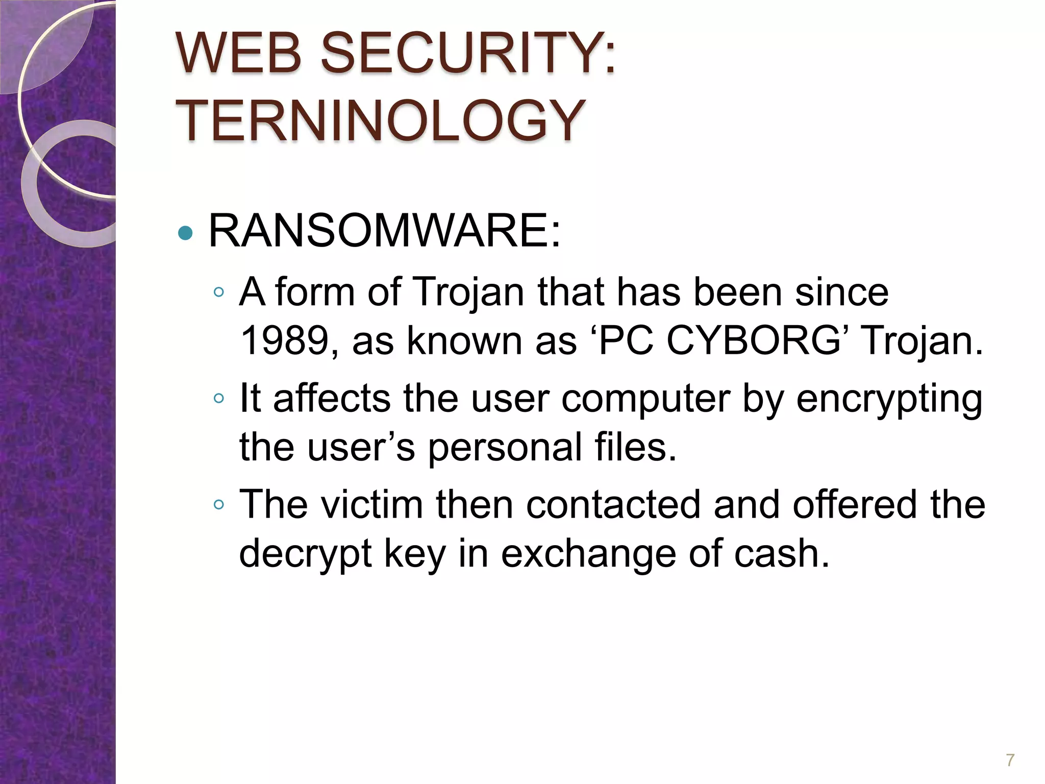 WEB SECURITY:
TERNINOLOGY
 RANSOMWARE:
◦ A form of Trojan that has been since
1989, as known as ‘PC CYBORG’ Trojan.
◦ It affects the user computer by encrypting
the user’s personal files.
◦ The victim then contacted and offered the
decrypt key in exchange of cash.
7
 