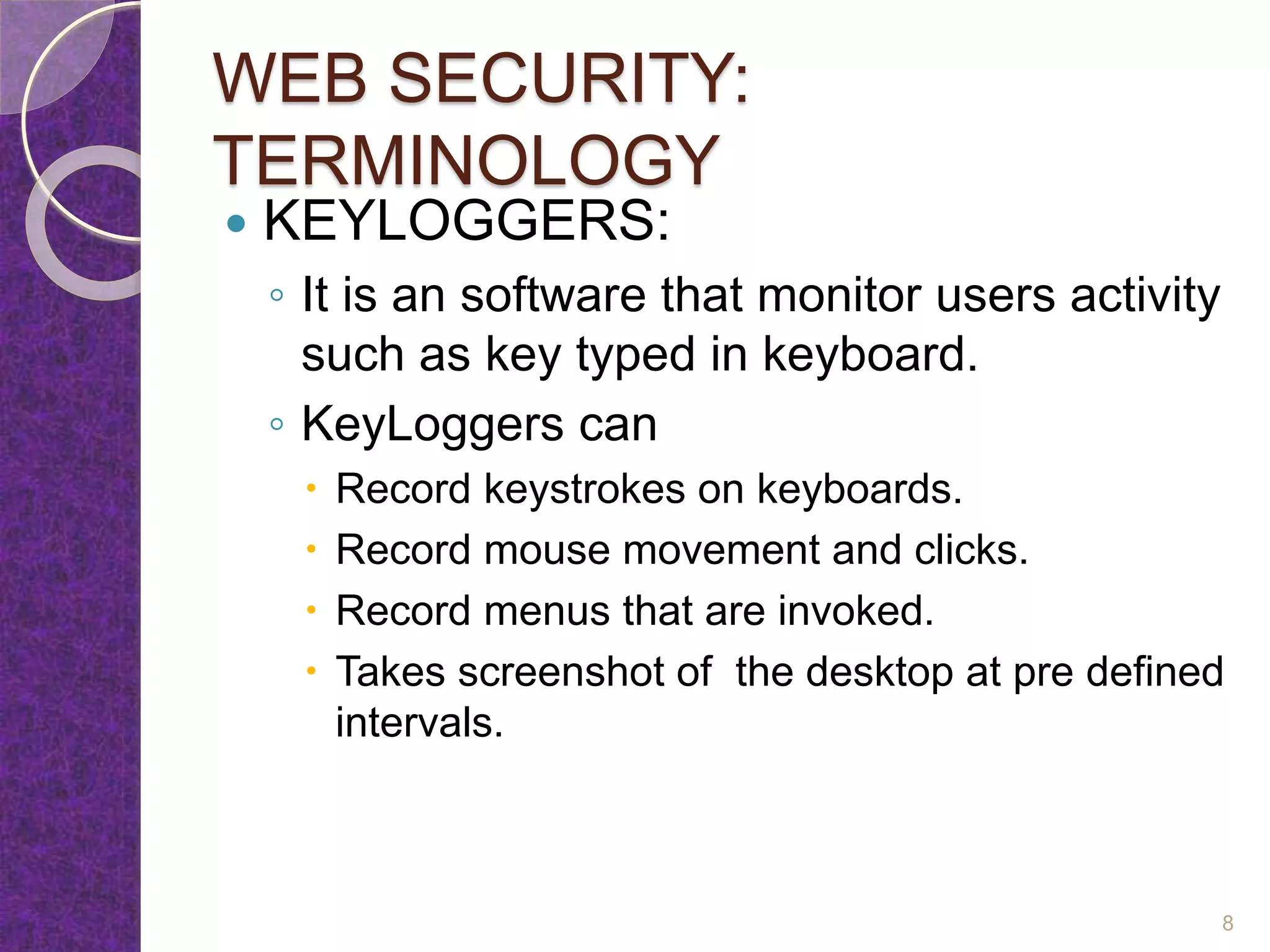 WEB SECURITY:
TERMINOLOGY
 KEYLOGGERS:
◦ It is an software that monitor users activity
such as key typed in keyboard.
◦ KeyLoggers can
 Record keystrokes on keyboards.
 Record mouse movement and clicks.
 Record menus that are invoked.
 Takes screenshot of the desktop at pre defined
intervals.
8
 