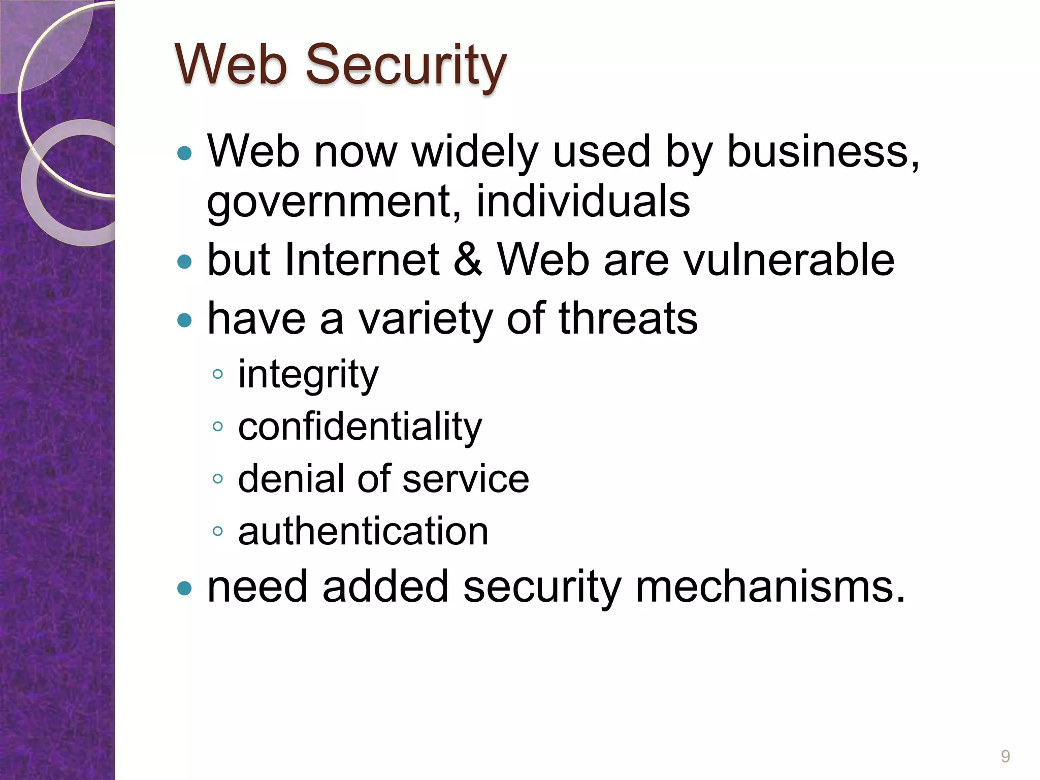 Web Security
 Web now widely used by business,
government, individuals
 but Internet & Web are vulnerable
 have a variety of threats
◦ integrity
◦ confidentiality
◦ denial of service
◦ authentication
 need added security mechanisms.
9
 