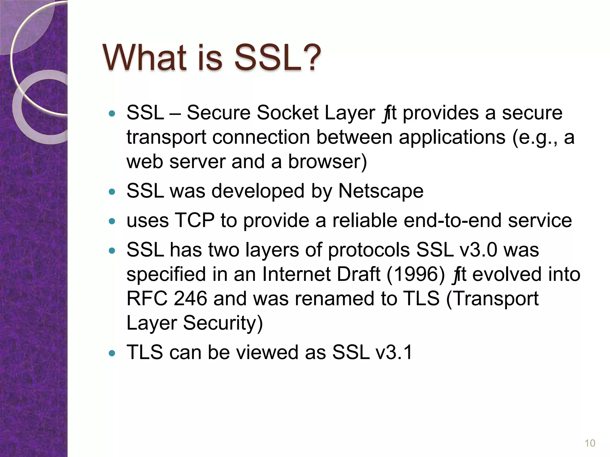 What is SSL?
 SSL – Secure Socket Layer ƒit provides a secure
transport connection between applications (e.g., a
web server and a browser)
 SSL was developed by Netscape
 uses TCP to provide a reliable end-to-end service
 SSL has two layers of protocols SSL v3.0 was
specified in an Internet Draft (1996) ƒit evolved into
RFC 246 and was renamed to TLS (Transport
Layer Security)
 TLS can be viewed as SSL v3.1
10
 