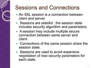 Sessions and Connections
 An SSL session is a connection between
client and server.
 Sessions are stateful ; the session state
includes security algorithm and parameters.
 A session may include multiple secure
connection between same server and
client.
 Connections of the same session share the
session state.
 Sessions are used to avoid expensive
negotiation of new security parameters for
each state.
13
 