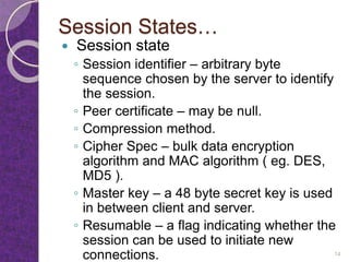 Session States…
 Session state
◦ Session identifier – arbitrary byte
sequence chosen by the server to identify
the session.
◦ Peer certificate – may be null.
◦ Compression method.
◦ Cipher Spec – bulk data encryption
algorithm and MAC algorithm ( eg. DES,
MD5 ).
◦ Master key – a 48 byte secret key is used
in between client and server.
◦ Resumable – a flag indicating whether the
session can be used to initiate new
connections. 14
 