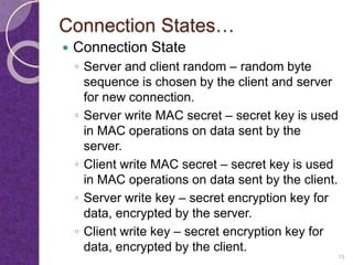 Connection States…
 Connection State
◦ Server and client random – random byte
sequence is chosen by the client and server
for new connection.
◦ Server write MAC secret – secret key is used
in MAC operations on data sent by the
server.
◦ Client write MAC secret – secret key is used
in MAC operations on data sent by the client.
◦ Server write key – secret encryption key for
data, encrypted by the server.
◦ Client write key – secret encryption key for
data, encrypted by the client.
15
 